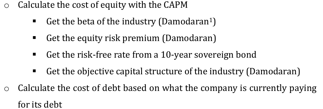 O Calculate the cost of equity with the CAPM
O
Get the beta of the industry (Damodaran¹)
Get the equity risk premium (Damodaran)
Get the risk-free rate from a 10-year sovereign bond
Get the objective capital structure of the industry (Damodaran)
Calculate the cost of debt based on what the company is currently paying
for its debt