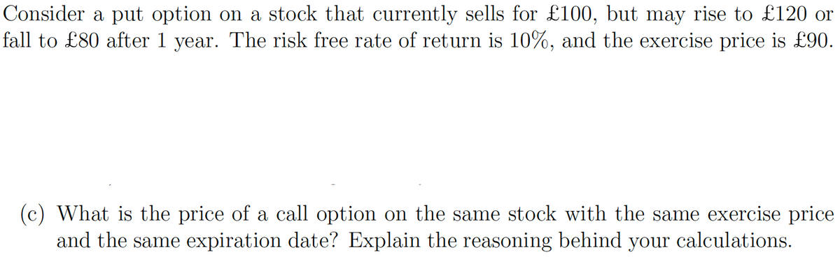 Consider a put option on a stock that currently sells for £100, but may rise to £120 or
fall to £80 after 1 year. The risk free rate of return is 10%, and the exercise price is £90.
(c) What is the price of a call option on the same stock with the same exercise price
and the same expiration date? Explain the reasoning behind your
your calculations.