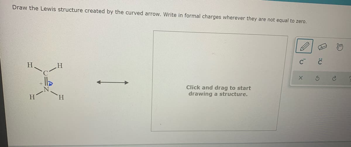 Draw the Lewis structure created by the curved arrow. Write in formal charges wherever they are not equal to zero.
C
H.
Click and drag to start
drawing a structure.
H.
H.
