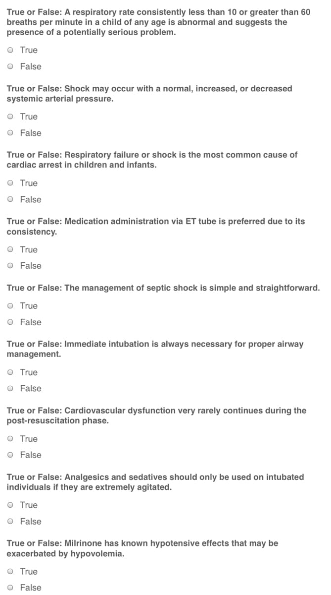 True or False: A respiratory rate consistently less than 10 or greater than 60
breaths per minute in a child of any age is abnormal and suggests the
presence of a potentially serious problem.
O True
O False
True or False: Shock may occur with a normal, increased, or decreased
systemic arterial pressure.
O True
O False
True or False: Respiratory failure or shock is the most common cause of
cardiac arrest in children and infants.
O True
O False
True or False: Medication administration via ET tube is preferred due to its
consistency.
O True
O False
True or False: The management of septic shock is simple and straightforward.
O True
O False
True or False: Immediate intubation is always necessary for proper airway
management.
O True
O False
True or False: Cardiovascular dysfunction very rarely continues during the
post-resuscitation phase.
O True
O False
True or False: Analgesics and sedatives should only be used on intubated
individuals if they are extremely agitated.
O True
O False
True or False: Milrinone has known hypotensive effects that may be
exacerbated by hypovolemia.
O True
O False
