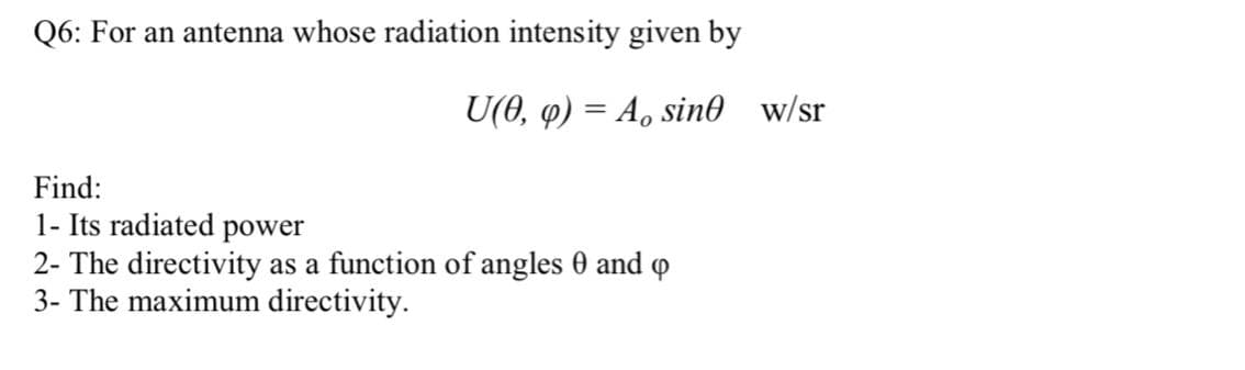 Q6: For an antenna whose radiation intensity given by
U(0, 4) = A, sin0 w/sr
Find:
1- Its radiated power
2- The directivity as a function of angles 0 and
3- The maximum directivity.
