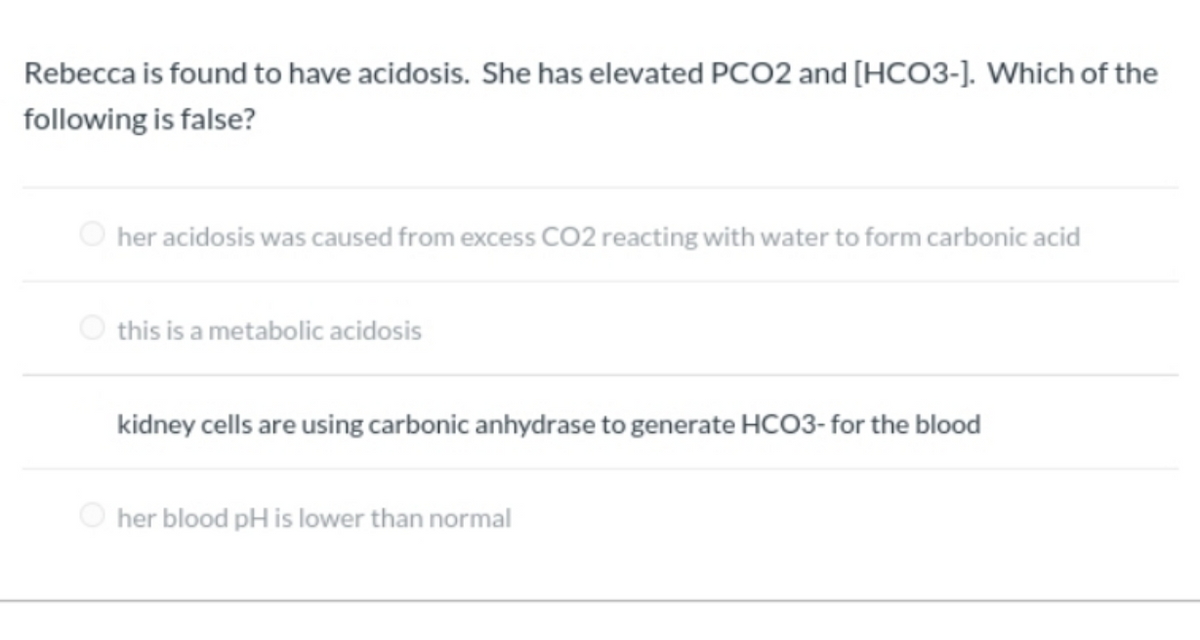 Rebecca is found to have acidosis. She has elevated PCO2 and [HCO3-]. Which of the
following is false?
O her acidosis was caused from excess CO2 reacting with water to form carbonic acid
O this is a metabolic acidosis
kidney cells are using carbonic anhydrase to generate HCO3- for the blood
O her blood pH is lower than normal
