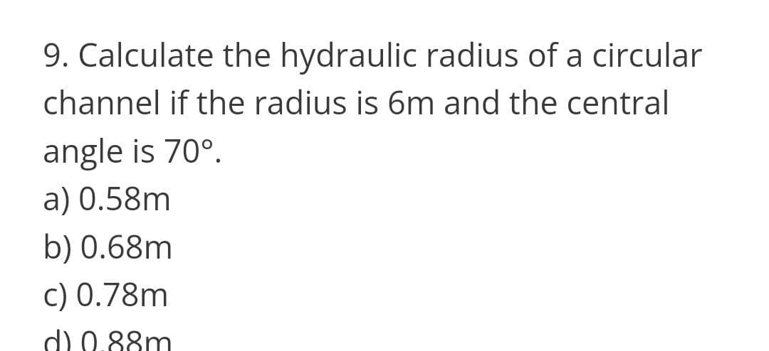 9. Calculate the hydraulic radius of a circular
channel if the radius is 6m and the central
angle is 70°.
a) 0.58m
b) 0.68m
c) 0.78m
d) 0.88m
