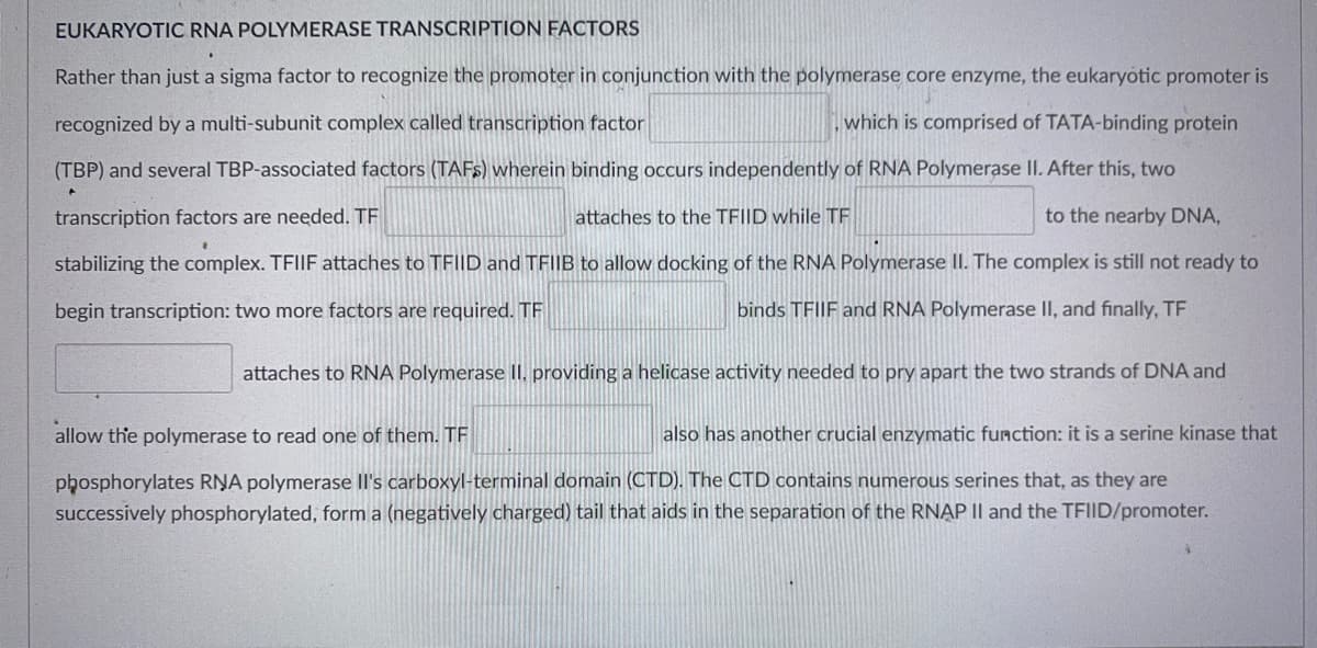 EUKARYOTIC RNA POLYMERASE TRANSCRIPTION FACTORS
Rather than just a sigma factor to recognize the promoter in conjunction with the polymerase core enzyme, the eukaryotic promoter is
recognized by a multi-subunit complex called transcription factor
which is comprised of TATA-binding protein
(TBP) and several TBP-associated factors (TAFS) wherein binding occurs independently of RNA Polymerase II. After this, two
transcription factors are needed. TF
attaches to the TFI|D while TF
to the nearby DNA,
stabilizing the complex. TFIIF attaches to TFIID and TFIIB to allow docking of the RNA Polymerase
The complex is still not ready to
begin transcription: two more factors are required. TF
binds TFIIF and RNA Polymerase II, and finally, TF
attaches to RNA Polymerase II, providing a helicase activity needed to pry apart the two strands of DNA and
allow the polymerase to read one of them. TF
also has another crucial enzymatic function: it is a serine kinase that
phosphorylates RŅA polymerase Il's carboxyl-terminal domain (CTD). The CTD contains numerous serines that, as they are
successively phosphorylated, form a (negatively charged) tail that aids in the separation of the RNẠP II and the TFIID/promoter.
