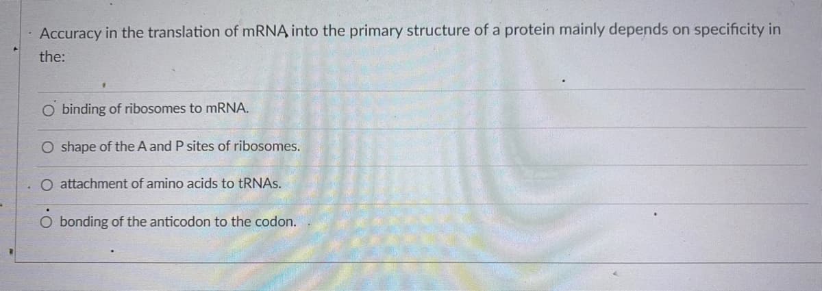 Accuracy in the translation of MRNA into the primary structure of a protein mainly depends on specificity in
the:
binding of ribosomes to mRNA.
O shape of the A and P sites of ribosomes.
O attachment of amino acids to tRNAs.
O bonding of the anticodon to the codon.
