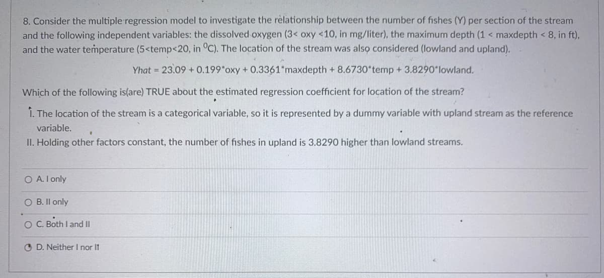 8. Consider the multiple regression model to investigate the rèlationship between the number of fishes (Y) per section of the stream
and the following independent variables: the dissolved oxygen (3< oxy <10, in mg/liter), the maximum depth (1 < maxdepth < 8, in ft),
and the water temperature (5<temp<20, in °C). The location of the stream was also considered (lowland and upland).
Yhat = 23.09 + 0.199*oxy + 0.3361*maxdepth + 8.6730*temp + 3.8290 lowland.
Which of the following is(are) TRUE about the estimated regression coefficient for location of the stream?
1. The location of the stream is a categorical variable, so it is represented by a dummy variable with upland stream as the reference
variable.
II. Holding other factors constant, the number of fishes in upland is 3.8290 higher than lowland streams.
O A. I only
O B. Il only
O C. Both I and II
O D. Neither l nor It
