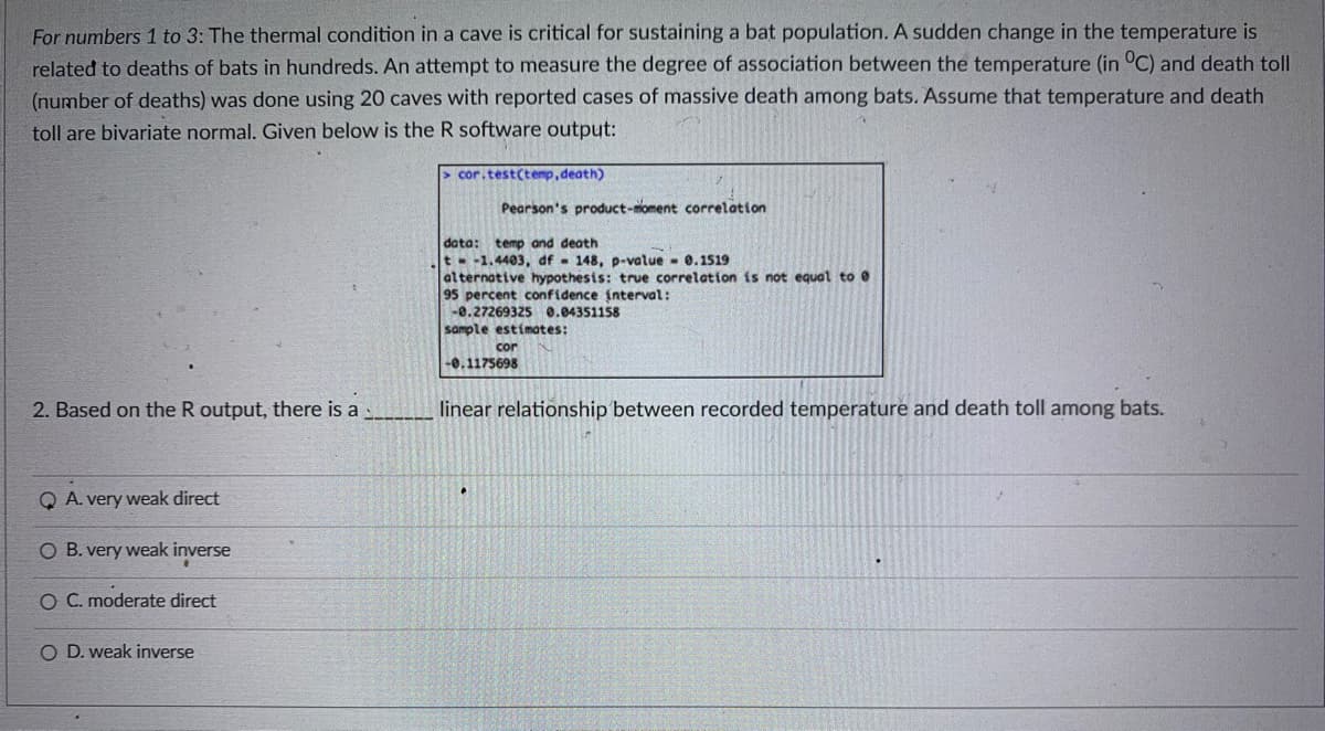 For numbers 1 to 3: The thermal condition in a cave is critical for sustaining a bat population. A sudden change in the temperature is
related to deaths of bats in hundreds. An attempt to measure the degree of association between the temperature (in °C) and death toll
(number of deaths) was done using 20 caves with reported cases of massive death among bats. Assume that temperature and death
toll are bivariate normal. Given below is the R software output:
cor.test(tenp,death)
Pearson's product-oment correlation
data: temp and death
t -1.4403, df - 148, p-value - 0.1519
alternative hypothesis: true correlation is not equal to 0
95 percent confidence interval:
-0.27269325 0.04351158
sample estimates:
cor
-0.1175698
2. Based on the R output, there is a
linear relationship between recorded temperature and death toll among bats.
Q A. very weak direct
O B. very weak inverse
O C. moderate direct
O D. weak inverse
