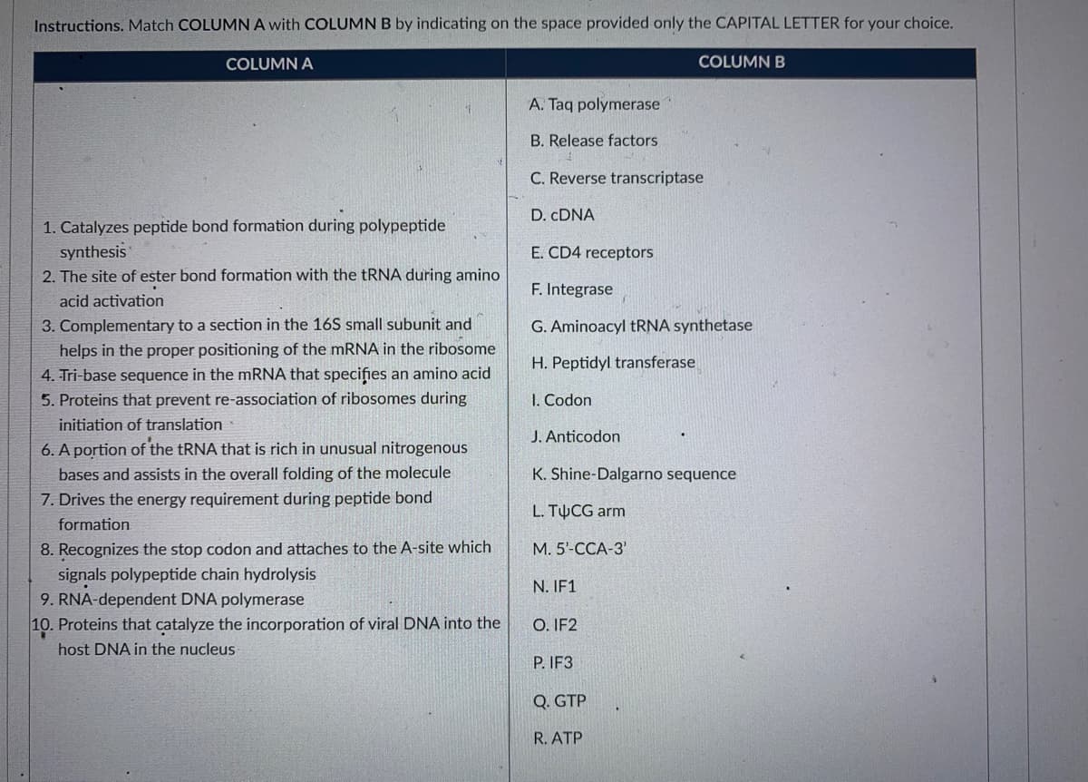 Instructions. Match COLUMN A with COLUMN B by indicating on the space provided only the CAPITAL LETTER for your choice.
COLUMN A
COLUMN B
A. Taq polymerase
B. Release factors
C. Reverse transcriptase
D. CDNA
1. Catalyzes peptide bond formation during polypeptide
synthesis
2. The site of ester bond formation with the tRNA during amino
E. CD4 receptors
F. Integrase
acid activation
3. Complementary to a section in the 16S small subunit and
helps in the proper positioning of the mRNA in the ribosome
G. Aminoacyl tRNA synthetase
H. Peptidyl transferase
4. Tri-base sequence in the mRNA that specifies an amino acid
5. Proteins that prevent re-association of ribosomes during
I. Codon
initiation of translation
J. Anticodon
6. A portion of the TRNA that is rich in unusual nitrogenous
bases and assists in the overall folding of the molecule
K. Shine-Dalgarno sequence
7. Drives the energy requirement during peptide bond
L. TUCG arm
formation
8. Recognizes the stop codon and attaches to the A-site which
M. 5'-CCA-3'
signals polypeptide chain hydrolysis
9. RNA-dependent DNA polymerase
10. Proteins that catalyze the incorporation of viral DNA into the
N. IF1
O. IF2
host DNA in the nucleus
P. IF3
Q. GTP
R. ATP
