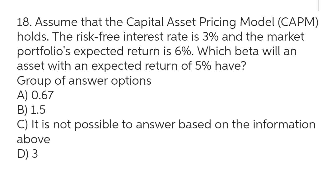 18. Assume that the Capital Asset Pricing Model (CAPM)
holds. The risk-free interest rate is 3% and the market
portfolio's expected return is 6%. Which beta will an
asset with an expected return of 5% have?
Group of answer options
A) 0.67
B) 1.5
C) It is not possible to answer based on the information
above
D) 3