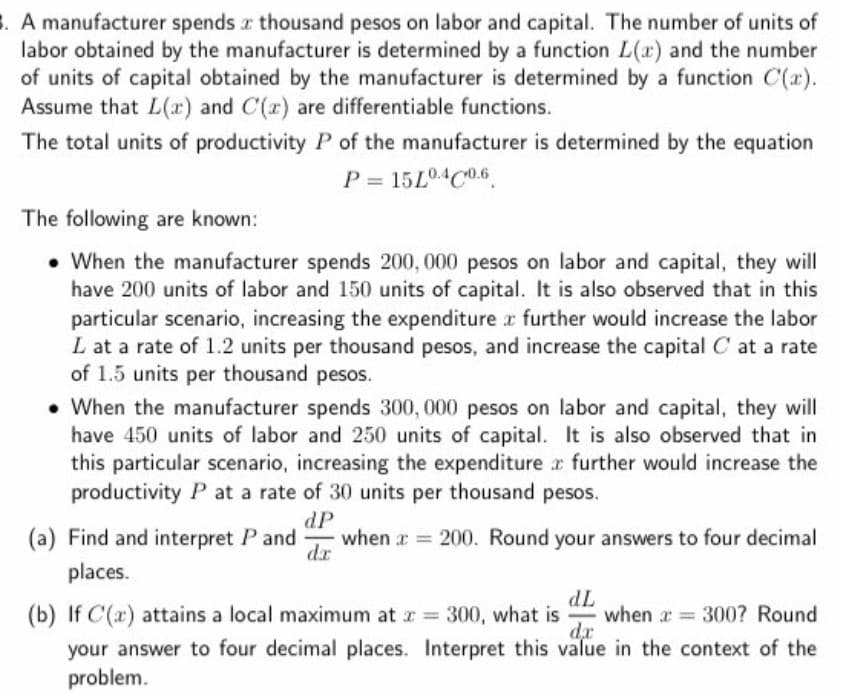 3. A manufacturer spends z thousand pesos on labor and capital. The number of units of
labor obtained by the manufacturer is determined by a function L(x) and the number
of units of capital obtained by the manufacturer is determined by a function C(x).
Assume that L(r) and C(r) are differentiable functions.
The total units of productivity P of the manufacturer is determined by the equation
P = 15L04C0.6
The following are known:
• When the manufacturer spends 200, 000 pesos on labor and capital, they will
have 200 units of labor and 150 units of capital. It is also observed that in this
particular scenario, increasing the expenditure r further would increase the labor
L at a rate of 1.2 units per thousand pesos, and increase the capital C at a rate
of 1.5 units per thousand pesos.
• When the manufacturer spends 300, 000 pesos on labor and capital, they will
have 450 units of labor and 250 units of capital. It is also observed that in
this particular scenario, increasing the expenditure r further would increase the
productivity P at a rate of 30 units per thousand pesos.
(a) Find and interpret P and
dP
when r 200. Round your answers to four decimal
dr
places.
(b) If C(x) attains a local maximum at r = 300, what is when a = 300? Round
TP
de
your answer to four decimal places. Interpret this value in the context of the
problem.
