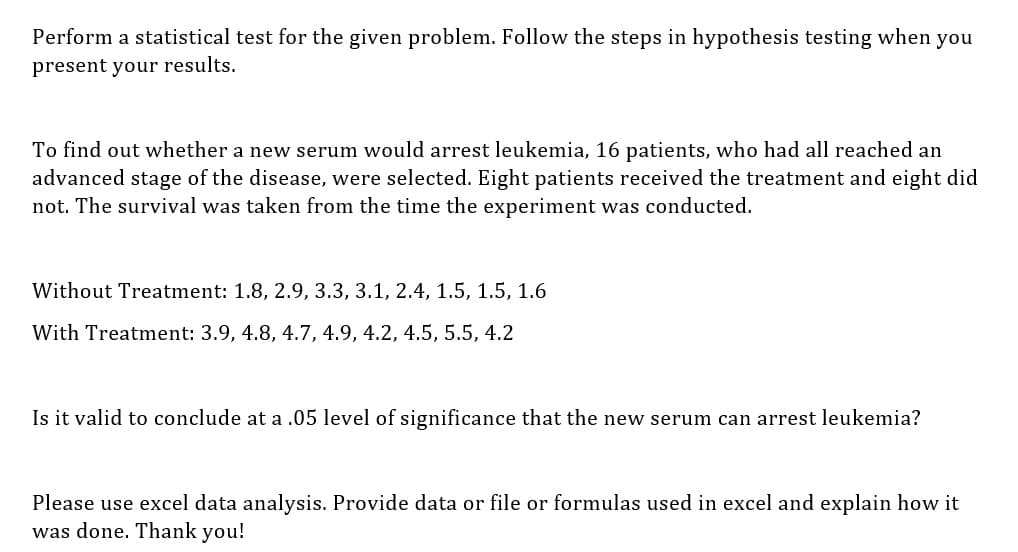 Perform a statistical test for the given problem. Follow the steps in hypothesis testing when you
present your results.
To find out whether a new serum would arrest leukemia, 16 patients, who had all reached an
advanced stage of the disease, were selected. Eight patients received the treatment and eight did
not. The survival was taken from the time the experiment was conducted.
Without Treatment: 1.8, 2.9, 3.3, 3.1, 2.4, 1.5, 1.5, 1.6
With Treatment: 3.9, 4.8, 4.7, 4.9, 4.2, 4.5, 5.5, 4.2
Is it valid to conclude at a .05 level of significance that the new serum can arrest leukemia?
Please use excel data analysis. Provide data or file or formulas used in excel and explain how it
was done. Thank you!
