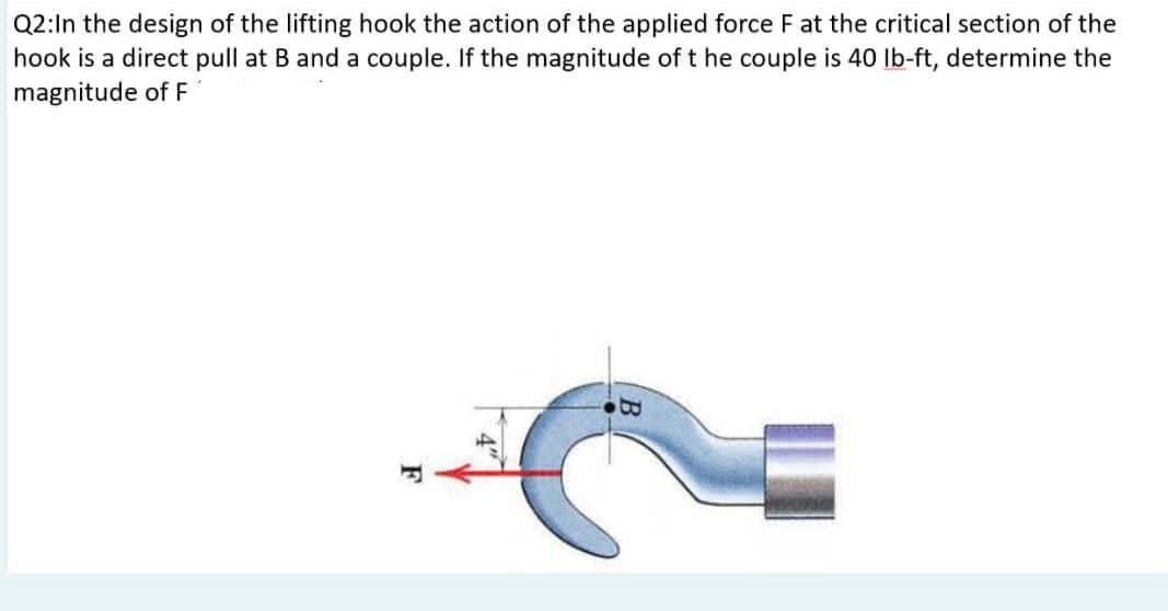 Q2:In the design of the lifting hook the action of the applied force F at the critical section of the
hook is a direct pull at B and a couple. If the magnitude of the couple is 40 lb-ft, determine the
magnitude of F