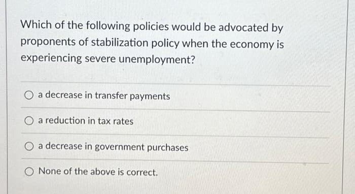 Which of the following policies would be advocated by
proponents of stabilization policy when the economy is
experiencing severe unemployment?
O a decrease in transfer payments
O a reduction in tax rates
O a decrease in government purchases
None of the above is correct.