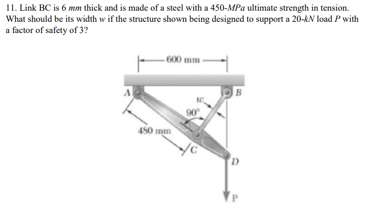 11. Link BC is 6 mm thick and is made of a steel with a 450-MPa ultimate strength in tension.
What should be its width w if the structure shown being designed to support a 20-kN load P with
a factor of safety of 3?
600 mm-
A
B
90
480 mm
