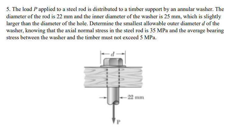 5. The load P applied to a steel rod is distributed to a timber support by an annular washer. The
diameter of the rod is 22 mm and the inner diameter of the washer is 25 mm, which is slightly
larger than the diameter of the hole. Determine the smallest allowable outer diameter d of the
washer, knowing that the axial normal stress in the steel rod is 35 MPa and the average bearing
stress between the washer and the timber must not exceed 5 MPa.
- 22 mm

