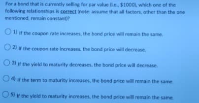 For a bond that is currently selling for par value (i.e., $1000). which one of the
following relationships is correct (note: assume that all factors, other than the one
mentioned, remain constant)?
O 1) if the coupon rate increases, the bond price will remain the same.
2) if the coupon rate increases, the bond price will decrease.
3) if the yield to maturity decreases, the bond price will decrease.
O 4) if the term to maturity increases, the bond price will remain the same.
O 5) if the yield to maturity increases, the bond price will remain the same.
