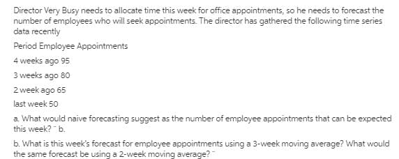 Director Very Busy needs to allocate time this week for office appointments, so he needs to forecast the
number of employees who will seek appointments. The director has gathered the following time series
data recently
Period Employee Appointments
4 weeks ago 95
3 weeks ago 80
2 week ago 65
last week 50
a. What would naive forecasting suggest as the number of employee appointments that can be expected
this week? " b.
b. What is this week's forecast for employee appointments using a 3-week moving average? What would
the same forecast be using a 2-week moving average?"
