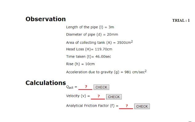 Observation
TRIAL :1
Length of the pipe (1) = 3m
Diameter of pipe (d) = 20mm
Area of collecting tank (A) = 3500cm2
Head Loss (H)= 119.70cm
Time taken (t)= 46.00sec
Rise (h) = 10cm
Acceleration due to gravity (g) = 981 cm/sec2
Calculations
Qact =
CHECK
Velocity (v) =
?
CHECK
Analytical Friction Factor (f) =
CHECK
