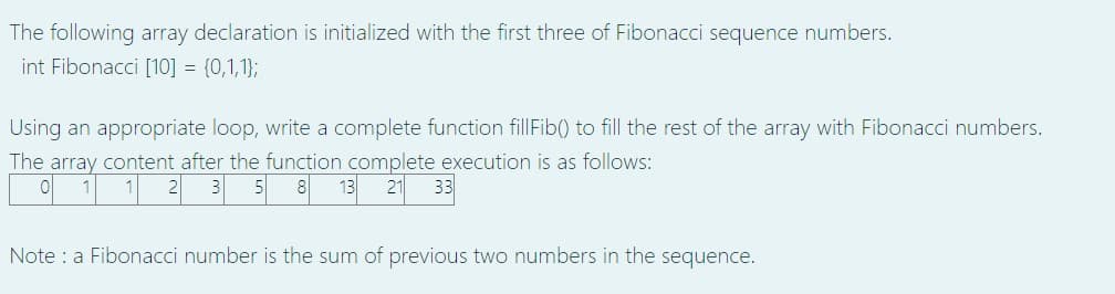 The following array declaration is initialized with the first three of Fibonacci sequence numbers.
int Fibonacci [10] = {0,1,1};
Using an appropriate loop, write a complete function fillFib() to fill the rest of the array with Fibonacci numbers.
The array content after the function complete execution is as follows:
| 1 1 2 3|5 8 13 21 33
Note : a Fibonacci number is the sum of previous two numbers in the sequence.
