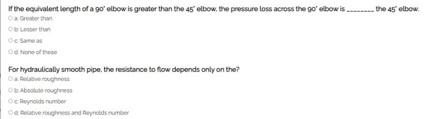 If the equivalent length of a g0' elbow is greater than the 45 elbow, the pressure loss across the go' elbow is ---- the 45 elbow.
Oa Greater than
Ob: Lesser than
Oc Same as
Od None of these
For hydraulically smooth pipe, the resistance to flow depends only on the?
O a Relative roughness
Ob: Absolute roughness
Oc Reynolds number
Od Relative roughness and Reynolds number
