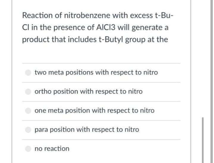 Reaction of nitrobenzene with excess t-Bu-
Cl in the presence of AICI3 will generate a
product that includes t-Butyl group at the
two meta positions with respect to nitro
ortho position with respect to nitro
one meta position with respect to nitro
para position with respect to nitro
no reaction
