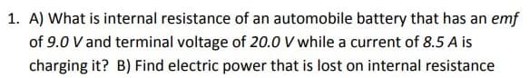 1. A) What is internal resistance of an automobile battery that has an emf
of 9.0 V and terminal voltage of 20.0 V while a current of 8.5 A is
charging it? B) Find electric power that is lost on internal resistance
