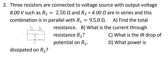 2. Three resistors are connected to voltage source with output voltage
8.00 V such as R2 = 2.50 N and R3 = 4.00 n are in series and this
combination is in parallel with R, = 9.5.0 N. A) Find the total
%3D
resistance. B) What is the current through
resistance R2?
C) What is the IR drop of
potential on R2.
D) What power is
dissipated on R2?
