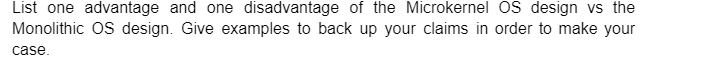 List one advantage and one disadvantage of the Microkernel OS design vs the
Monolithic OS design. Give examples to back up your claims in order to make your
case.