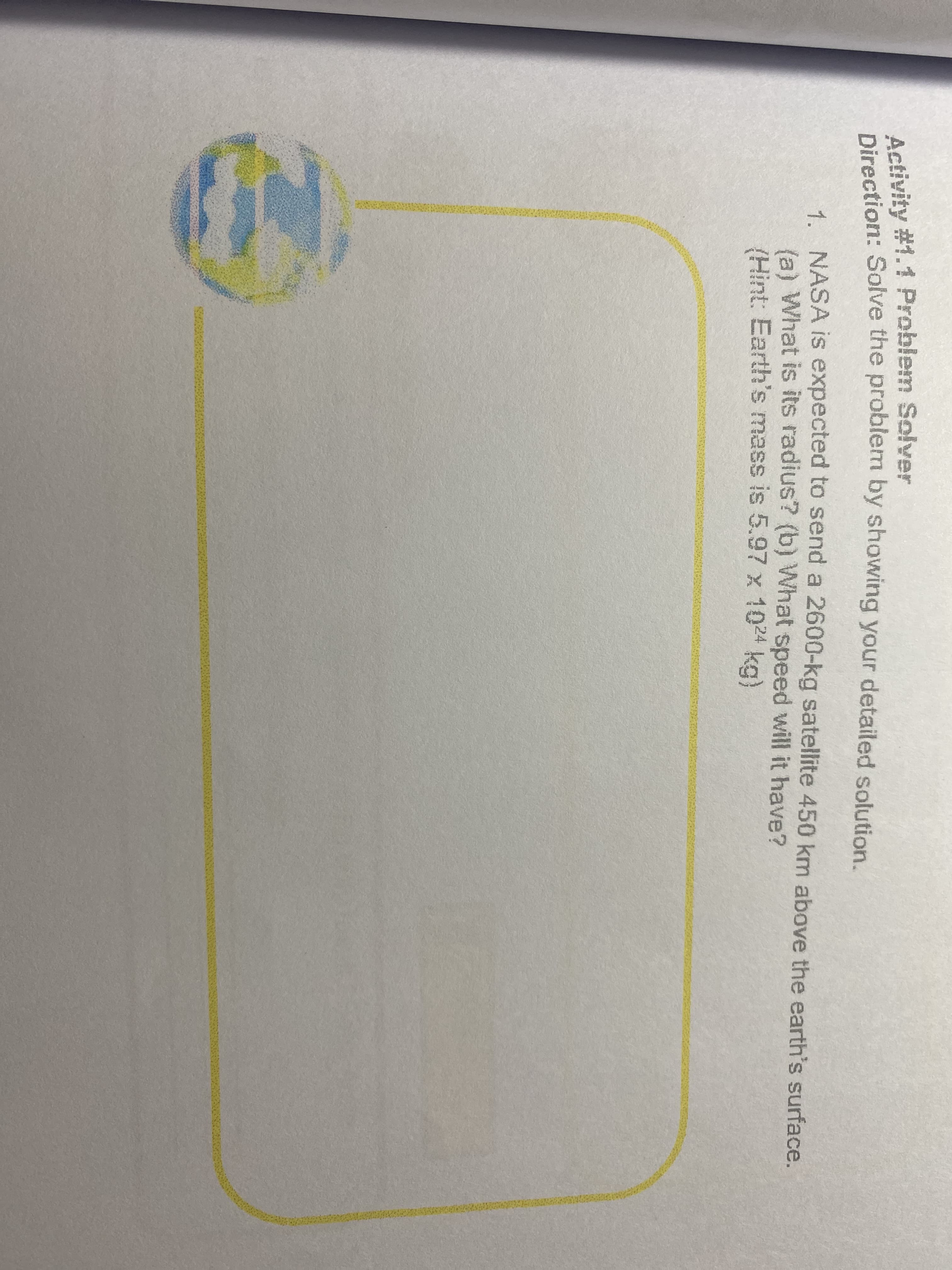 Direction: Solve the problem by showing your detailed solution.
Activity #1.1 Problem Solver
Direction: Solve the problem by showing your detailed solution.
1 NASA is expected to send a 2600-kg satellite 450 km above the earth's surface.
la) What is its radius? (b) What speed will it have?
(Hint: Earth's mass is 5.97 x 1024 kg)
