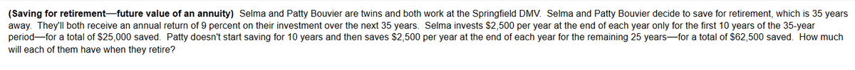 (Saving for retirement-future value of an annuity) Selma and Patty Bouvier are twins and both work at the Springfield DMV. Selma and Patty Bouvier decide to save for retirement, which is 35 years
away. They'll both receive an annual return of 9 percent on their investment over the next 35 years. Selma invests $2,500 per year at the end of each year only for the first 10 years of the 35-year
period for a total of $25,000 saved. Patty doesn't start saving for 10 years and then saves $2,500 per year at the end of each year for the remaining 25 years for a total of $62,500 saved. How much
will each of them have when they retire?