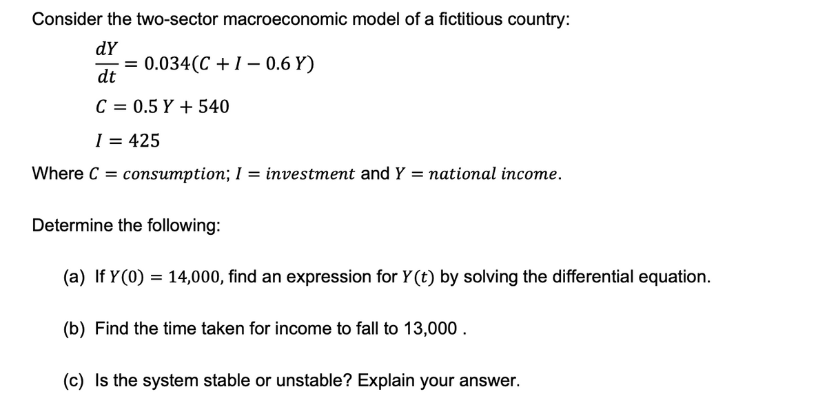 Consider the two-sector macroeconomic model of a fictitious country:
dy
dt
C = 0.5 Y + 540
I = 425
Where C = consumption; I = investment and Y = national income.
= 0.034(C+I - 0.6 Y)
Determine the following:
(a) If Y(0) = 14,000, find an expression for Y (t) by solving the differential equation.
(b) Find the time taken for income to fall to 13,000.
(c) Is the system stable or unstable? Explain your answer.