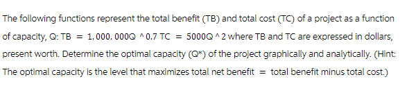 The following functions represent the total benefit (TB) and total cost (TC) of a project as a function
of capacity, Q: TB = 1,000,000Q ^0.7 TC = 5000Q ^2 where TB and TC are expressed in dollars,
present worth. Determine the optimal capacity (Q*) of the project graphically and analytically. (Hint:
The optimal capacity is the level that maximizes total net benefit = total benefit minus total cost.)