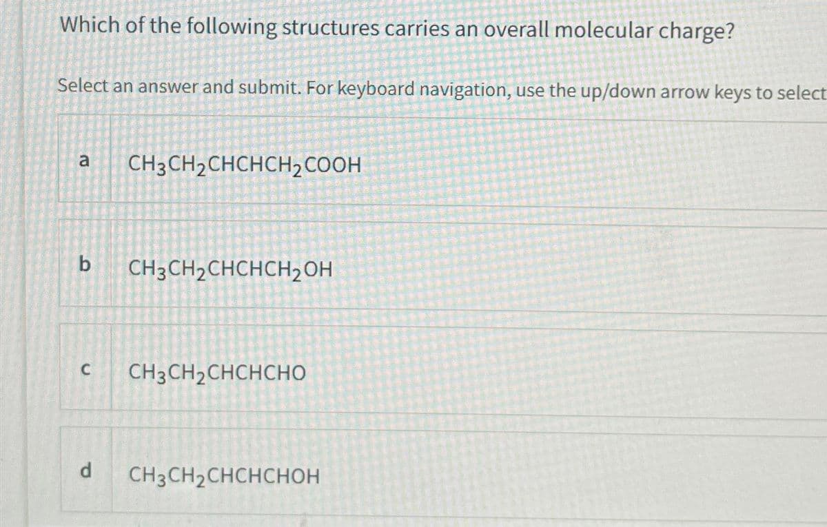 Which of the following structures carries an overall molecular charge?
Select an answer and submit. For keyboard navigation, use the up/down arrow keys to select
a
b
C
d
CH3 CH₂CHCHCH₂COOH
CH3CH₂CHCHCH₂OH
CH3 CH₂CHCHCHO
CH3 CH₂CHCHCHOH