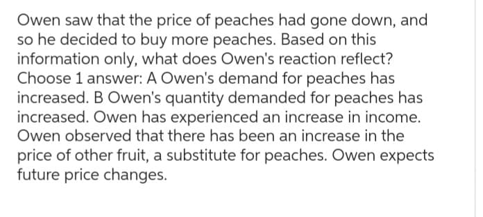 Owen saw that the price of peaches had gone down, and
so he decided to buy more peaches. Based on this
information only, what does Owen's reaction reflect?
Choose 1 answer: A Owen's demand for peaches has
increased. B Owen's quantity demanded for peaches has
increased. Owen has experienced an increase in income.
Owen observed that there has been an increase in the
price of other fruit, a substitute for peaches. Owen expects
future price changes.