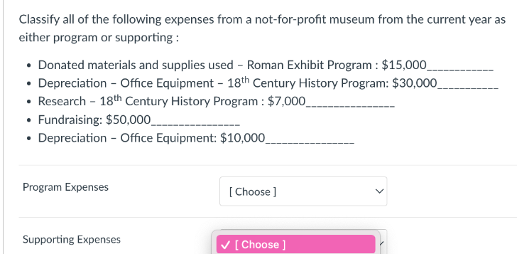 Classify all of the following expenses from a not-for-profit museum from the current year as
either program or supporting:
• Donated materials and supplies used - Roman Exhibit Program : $15,000.
• Depreciation - Office Equipment - 18th Century History Program: $30,000
• Research - 18th Century History Program : $7,000____
• Fundraising: $50,000_
• Depreciation - Office Equipment: $10,000
Program Expenses
Supporting Expenses
[Choose ]
✓ [Choose ]