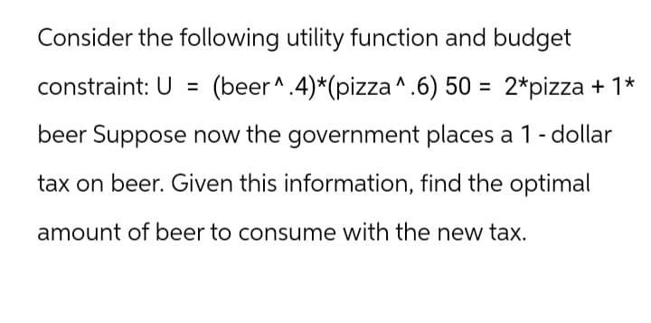 Consider the following utility function and budget
constraint: U = (beer^.4)*(pizza ^.6) 50 = 2*pizza + 1*
beer Suppose now the government places a 1 - dollar
tax on beer. Given this information, find the optimal
amount of beer to consume with the new tax.