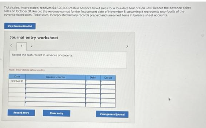 Ticketsales, Incorporated, receives $4,520,000 cash in advance ticket sales for a four-date tour of Bon Jovi. Record the advance ticket
sales on October 31. Record the revenue earned for the first concert date of November 5, assuming it represents one-fourth of the
advance ticket sales. Ticketsales, Incorporated initially records prepaid and unearned items in balance sheet accounts.
View transaction list
Journal entry worksheet
Record the cash receipt in advance of concerts.
Note: Exter debits before credits
Date
October 31
Record entry
General Journal
Clear entry
Debit
Credit
View general journal