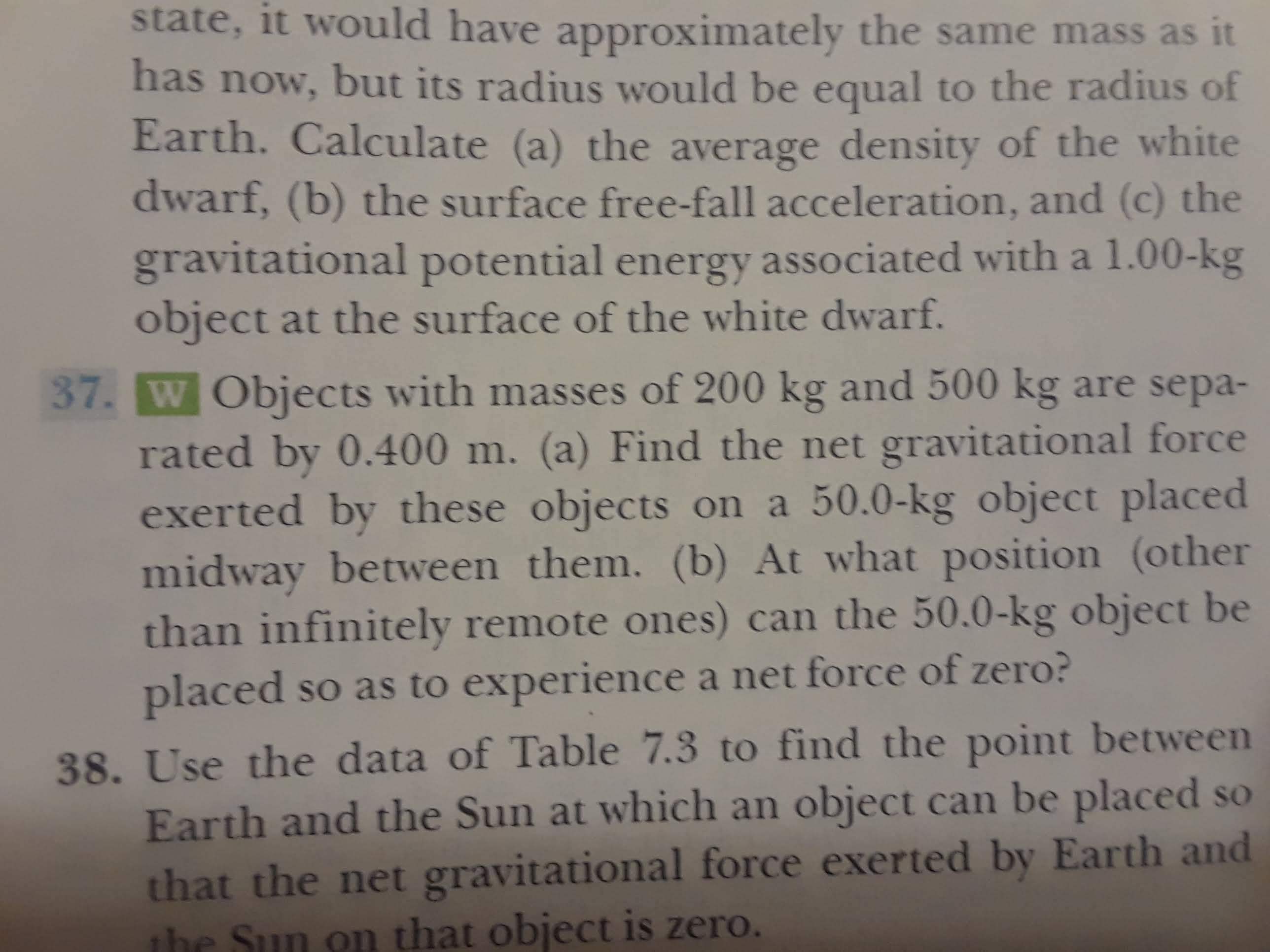 state, it would have apprOximately the same mass as it
has now, but its radius would be equal to the radius of
Earth. Calculate (a) the average density of the white
dwarf, (b) the surface free-fall acceleration, and (c) the
gravitational potential energy associated with a 1.00-kg
object at the surface of the white dwarf.
37. W Objects with masses of 200 kg and 500 kg are sepa-
rated by 0.400 m. (a) Find the net gravitational force
exerted by the se objects on a 50.0-kg object placed
midway between them. (b) At what position (other
than infinitely remote ones) can the 50.0-kg object be
placed so as to experience a net force of zero?
38. Use the data of Table 7.3 to find the point between
Earth and the Sun at which an object can be placed so
that the net gravitational force exerted by Earth and
the Sun on that object is zero.
