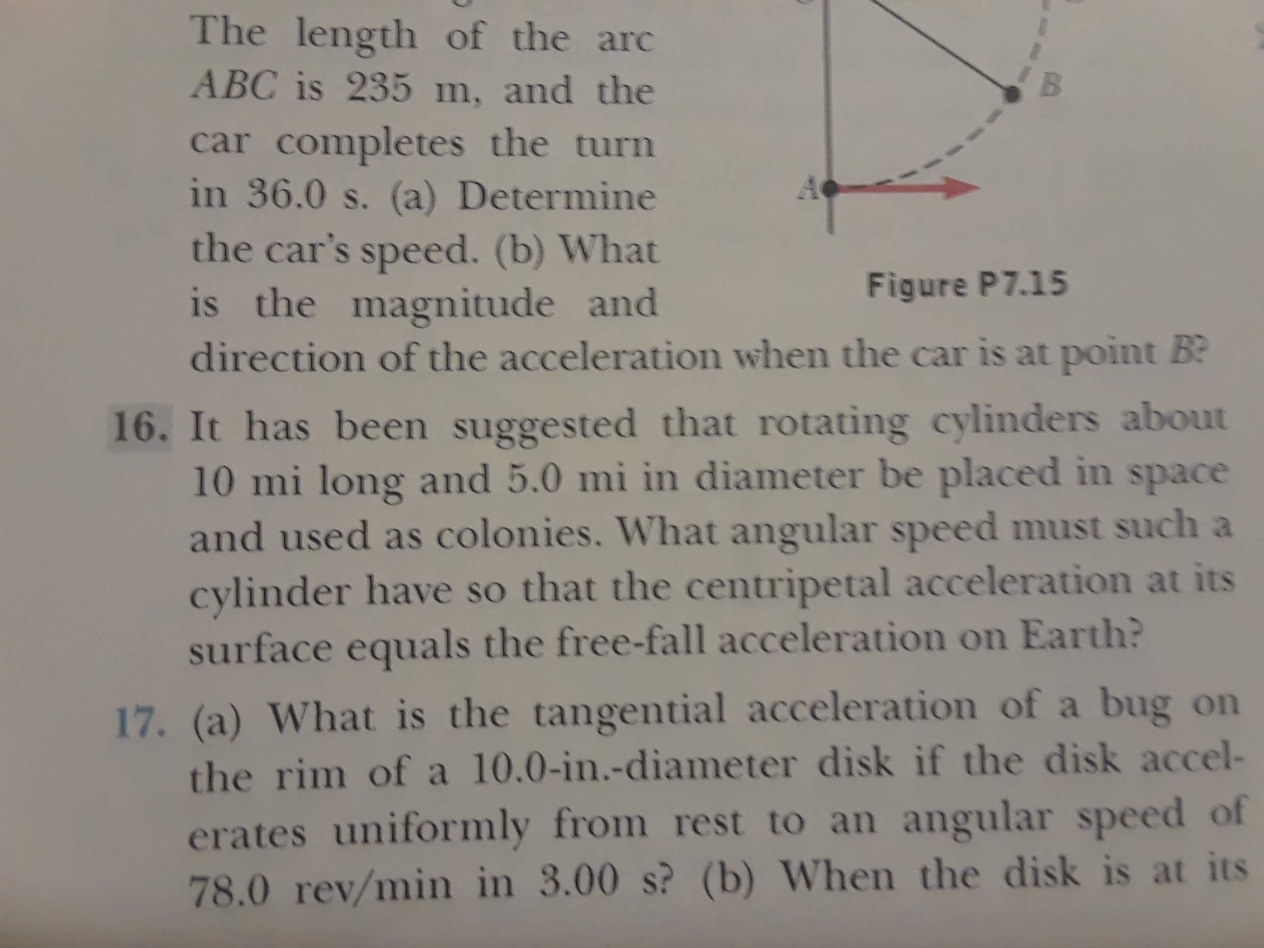The length of the arc
B
ABC is 235 m, and the
car completes the turn
in 36.0 s. (a) Determine
the car's speed. (b) What
is the magnitude and
direction of the acceleration when the car is at point B
Figure P7.15
16. It has been suggested that rotating cylinders about
10 mi long and 5.0 mi in diameter be placed in space
and used as colonies. What angular speed must such a
cylinder have so that the centripetal acceleration at its
surface equals the free-fall acceleration on Earth?
17. (a) What is the tangential acceleration of a bug on
the rim of a 10.0-in.-diameter disk if the disk accel-
erates uniformly from rest to an angular speed of
78.0 rev/min in 3.00 s? (b) When the disk is at its
