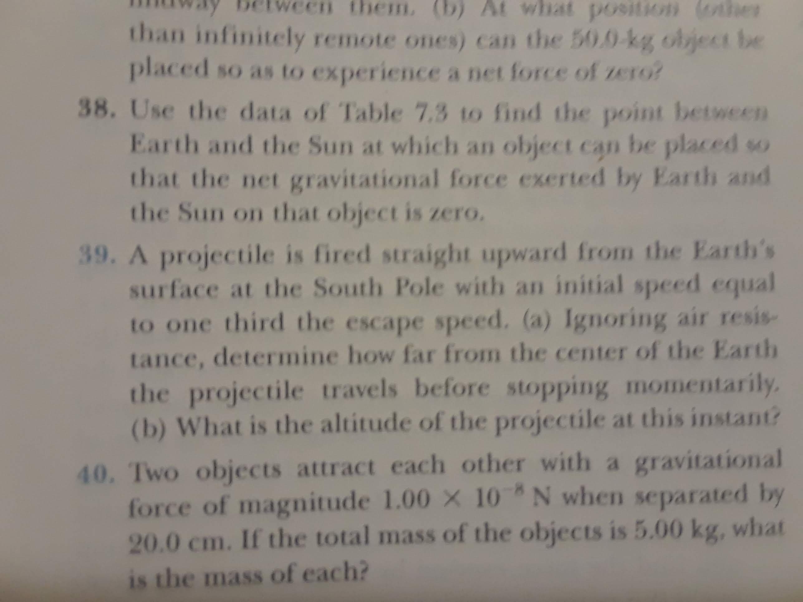 them. (b) At what po9ition (othhe
than infinitely remote ones) can the 50.0-kg object be
placed so as to experience a net force of zero?
38. Use the data of Table 7.3 to find the point between
Earth and the Sun at which an object can be placed so
that the net gravitational force exerted by Earth and
the Sun on that object is zero.
39. A projectile is fired straight upward from the Earth's
surface at the South Pole with an initial speed equal
to one third the escape speed. (a) Ignoring air resis-
tance, determine how far from the center of the Earth
the projectile travels before stopping momentarily
(b) What is the altitude of the projectile at this instant?
40. Two objects attract each other with a gravitational
force of magnitude 1.00 X 10 N when separated by
20.0 cm. If the total mass of the objects is 5.00 kg, what
is the mass of each?
