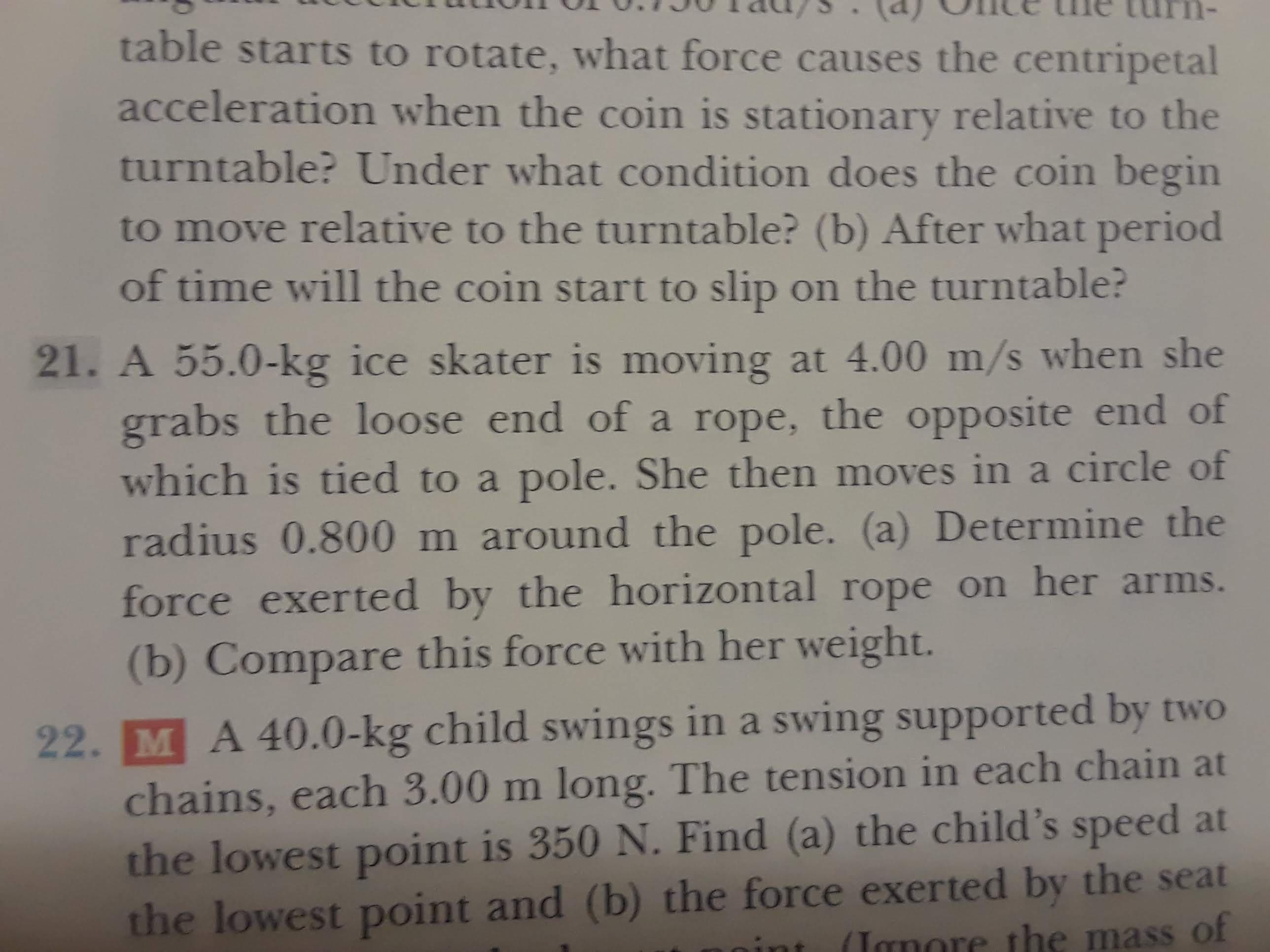 table starts to rotate, what force causes the centripetal
acceleration when the coin is stationary relative to the
turntable? Under what condition does the coin begin
to move relative to the turntable? (b) After what period
of time will the coin start to slip on the turntable?
21. A 55.0-kg ice skater is moving at 4.00 m/s when she
grabs the loose end of a rope, the opposite end of
which is tied to a pole. She then moves in a circle of
radius 0.800 m around the pole. (a) Determine the
force exerted by the horizontal rope on her arms.
(b) Compare this force with her weight.
22. M A 40.0-kg child swings in a swing supported by two
chains, each 3.00 m long. The tension in each chain at
the lowest point is 350 N. Find (a) the child's speed at
the lowest point and (b) the force exerted by the seat
(Janore the mass of
