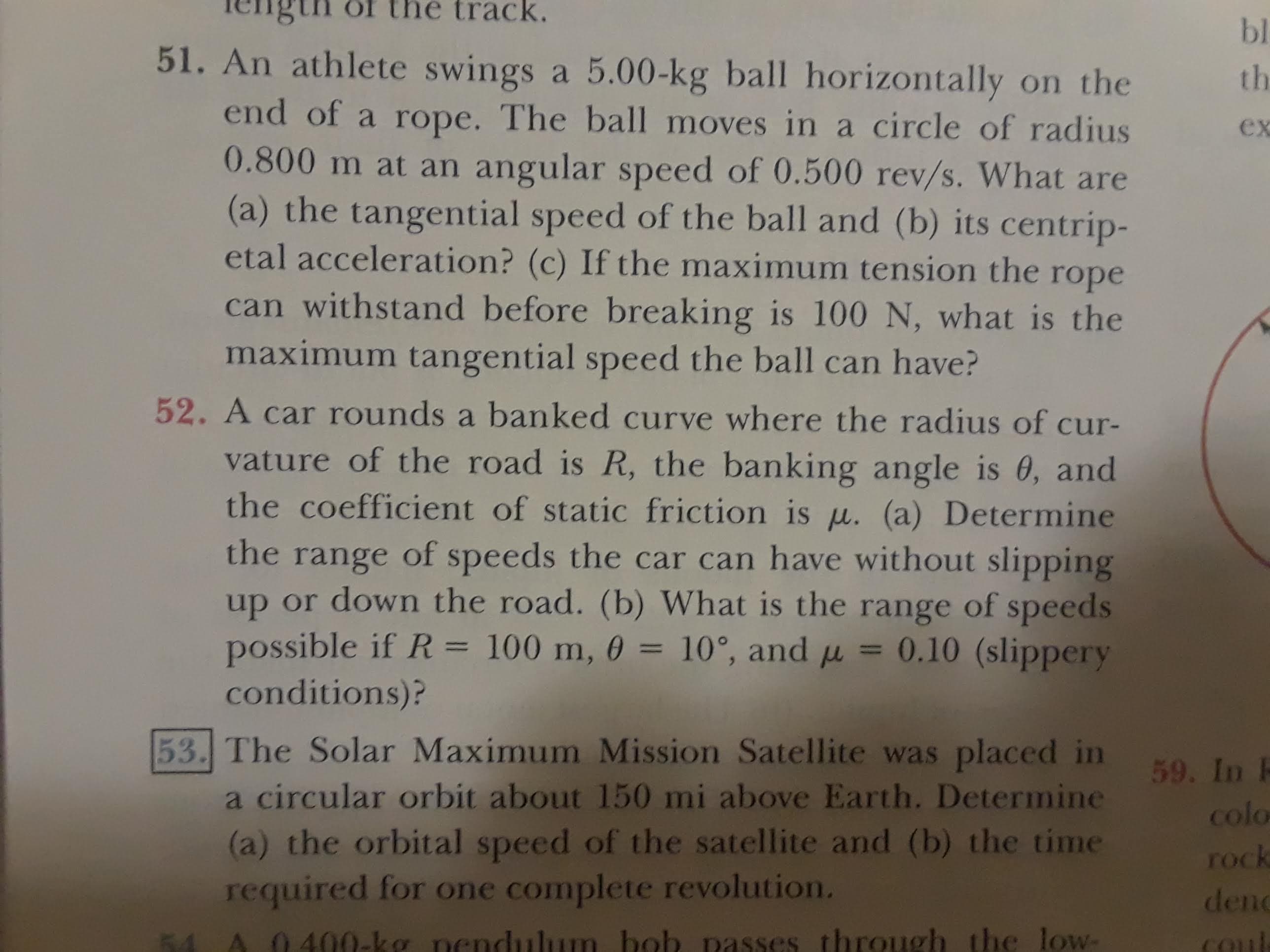 of
track.
bl
51. An athlete swings a 5.00 -kg ball horizontally on the
end of a rope. The ball moves in a circle of radius
0.800 m at an angular speed of 0.500 rev/s. What are
(a) the tangential speed of the ball and (b) its centrip-
etal acceleration? (c) If the maximum tension the rope
th
ex
can withstand before breaking is 100 N, what is the
maximum tangential speed the ball can have?
52. A car rounds a banked curve where the radius of cur-
vature of the road is R, the banking angle is 0, and
the coefficient of static friction is u. (a) Determine
the range of speeds the car can have without slipping
up or down the road. (b) What is the range of speeds
possible if R = 100 m, 0 = 10°, and u = 0.10 (slippery
conditions)?
53. The Solar Maximum Mission Satellite was placed in
59. In P
a circular orbit about 150 mi above Earth. Determine
colo
(a) the orbital speed of the satellite and (b) the time
required for one complete revolution.
rock
den
400-kg nendulum bob passes through the low-
