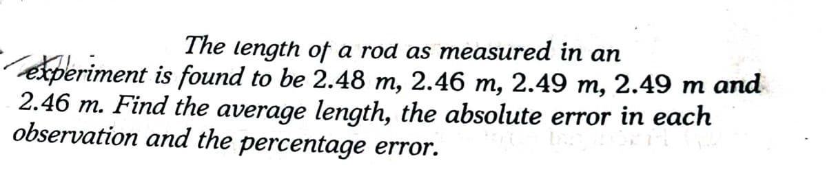 The length of a rod as measured in an
experiment is found to be 2.48 m, 2.46 m, 2.49 m, 2.49 m and
2.46 m. Find the average length, the absolute error in each
observation and the percentage error.
