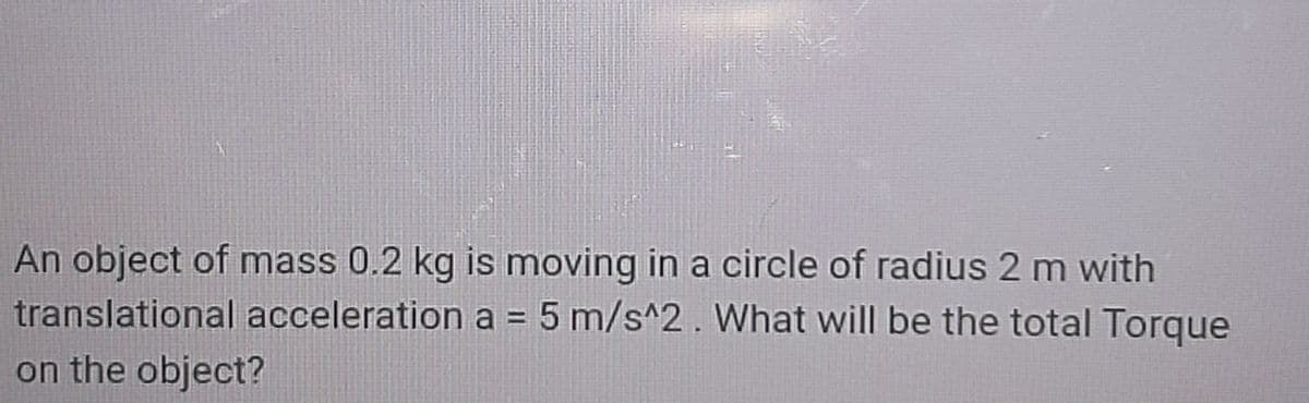 An object of mass 0.2 kg is moving in a circle of radius 2 m with
translational acceleration a = 5 m/s^2. What will be the total Torque
on the object?
%D
