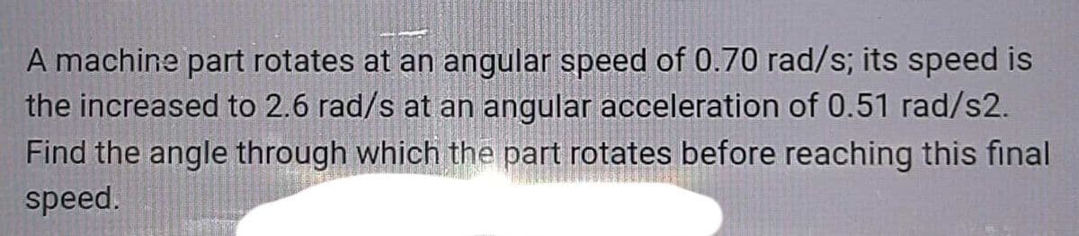 A machine part rotates at an angular speed of 0.70 rad/s; its speed is
the increased to 2.6 rad/s at an angular acceleration of 0.51 rad/s2.
Find the angle through which the part rotates before reaching this final
speed.
