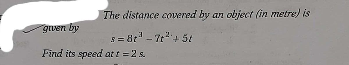 The distance covered by an object (in metre) is
given by
s = 8t3 - 7t2 + 5t
Find its speed at t = 2 s.
