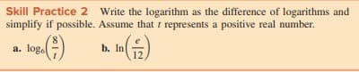 Skill Practice 2 Write the logarithm as the difference of logarithms and
simplify if possible. Assume that t represents a positive real number.
a. log.
log.)
b. In
12
