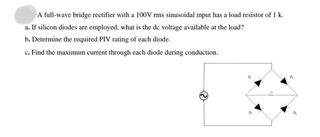 A full-wave bridge rectifier with a 100V rms sinusoidal input has a load resistor of 1 k.
a. If silicon diodes are employed, what is the de voltage available at the load?
b. Determine the required PIV rating of each diode.
c. Find the maximum current through each diode during conduction.
D.
