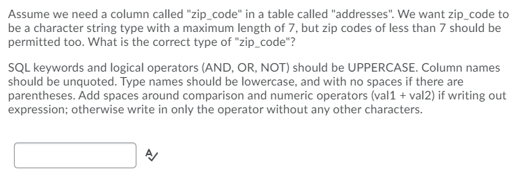 Assume we need a column called "zip_code" in a table called "addresses". We want zip_code to
be a character string type with a maximum length of 7, but zip codes of less than 7 should be
permitted too. What is the correct type of "zip_code"?
SQL keywords and logical operators (AND, OR, NOT) should be UPPERCASE. Column names
should be unquoted. Type names should be lowercase, and with no spaces if there are
parentheses. Add spaces around comparison and numeric operators (val1 + val2) if writing out
expression; otherwise write in only the operator without any other characters.
