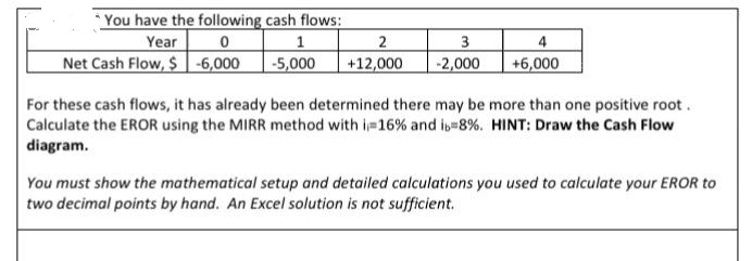 You have the following cash flows:
Year 0
Net Cash Flow, $ -6,000
1
-5,000
2
+12,000
3
-2,000
+6,000
For these cash flows, it has already been determined there may be more than one positive root .
Calculate the EROR using the MIRR method with i 16% and is-8%. HINT: Draw the Cash Flow
diagram.
You must show the mathematical setup and detailed calculations you used to calculate your EROR to
two decimal points by hand. An Excel solution is not sufficient.
